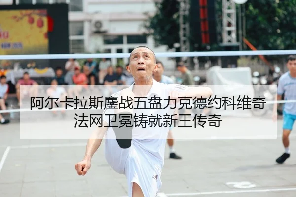 阿尔卡拉斯鏖战五盘力克德约科维奇 法网卫冕铸就新王传奇