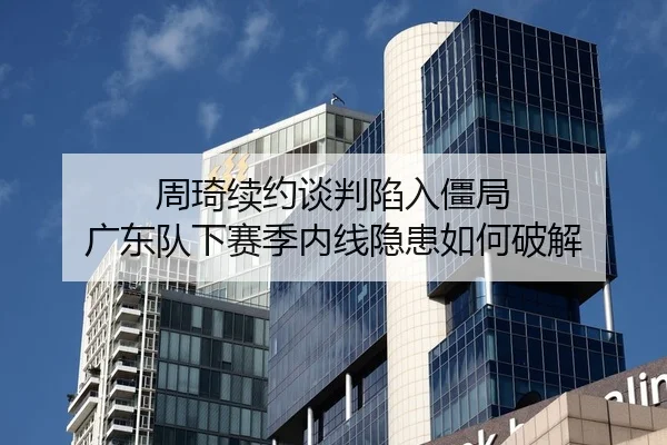 周琦续约谈判陷入僵局 广东队下赛季内线隐患如何破解