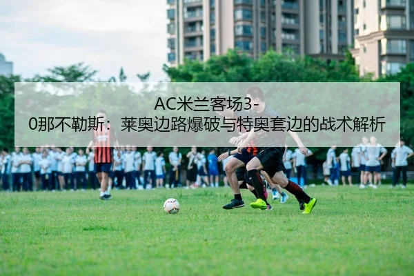 AC米兰客场3-0那不勒斯：莱奥边路爆破与特奥套边的战术解析